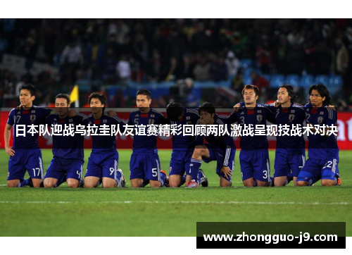 日本队迎战乌拉圭队友谊赛精彩回顾两队激战呈现技战术对决 日本队迎战乌拉圭队友谊赛精彩回顾两队激战呈现技战术对决