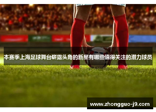 本赛季上海足球舞台崭露头角的新星有哪些值得关注的潜力球员 本赛季上海足球舞台崭露头角的新星有哪些值得关注的潜力球员