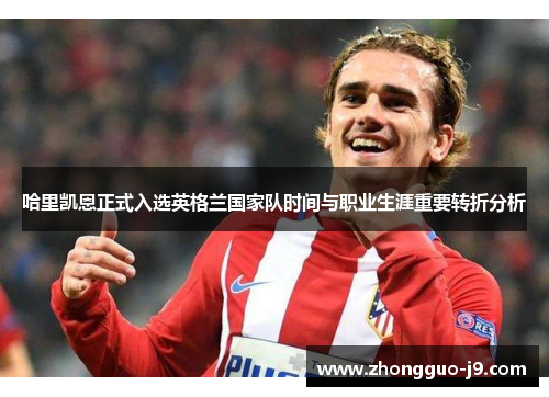 哈里凯恩正式入选英格兰国家队时间与职业生涯重要转折分析 哈里凯恩正式入选英格兰国家队时间与职业生涯重要转折分析