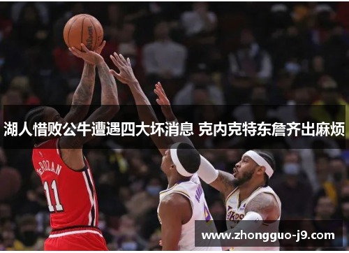 湖人惜败公牛遭遇四大坏消息 克内克特东詹齐出麻烦 湖人惜败公牛遭遇四大坏消息 克内克特东詹齐出麻烦
