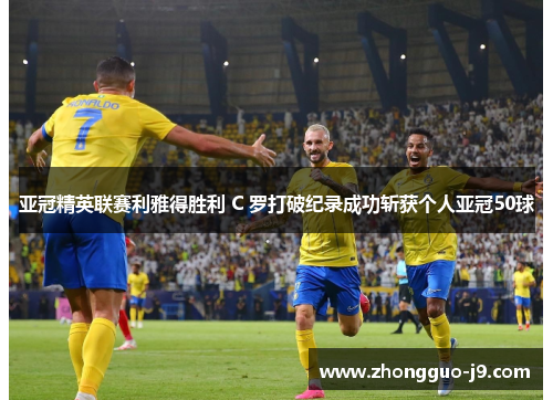 亚冠精英联赛利雅得胜利 C 罗打破纪录成功斩获个人亚冠50球