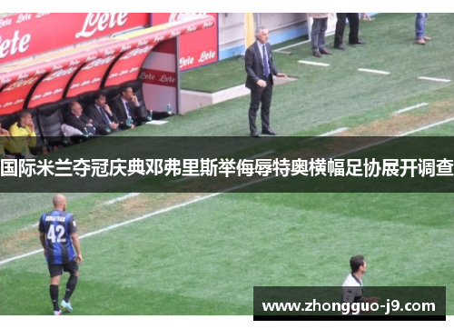 国际米兰夺冠庆典邓弗里斯举侮辱特奥横幅足协展开调查