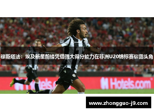 穆斯塔法：埃及新星前锋凭借强大得分能力在非洲U20锦标赛崭露头角